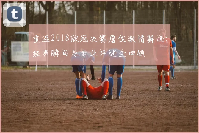 重温2018欧冠决赛詹俊激情解说:经典瞬间与专业评述全回顾