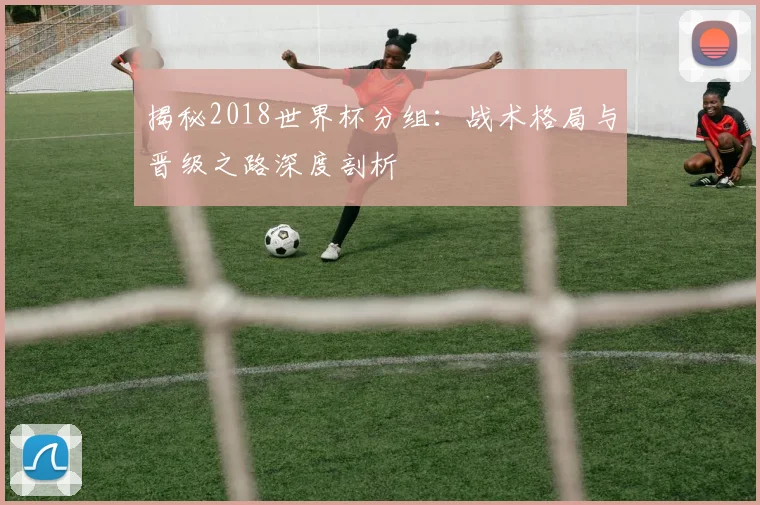 揭秘2018世界杯分组：战术格局与晋级之路深度剖析