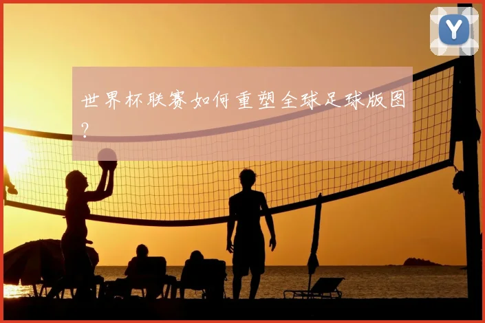 世界杯联赛如何重塑全球足球版图？