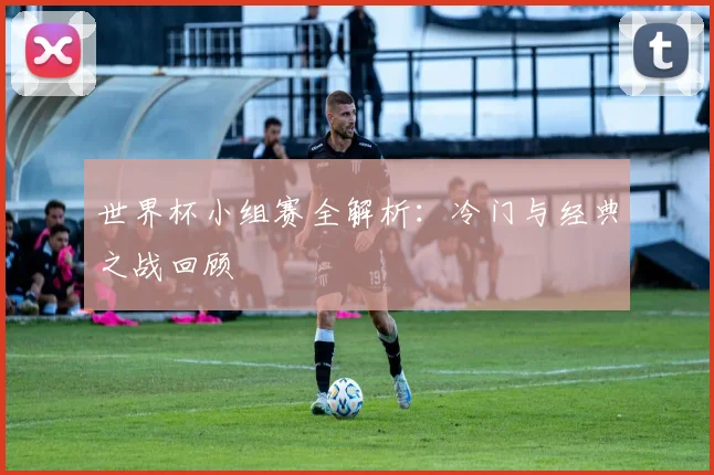 世界杯小组赛全解析：冷门与经典之战回顾