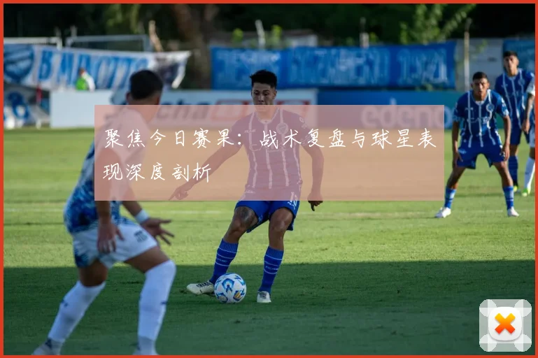 聚焦今日赛果：战术复盘与球星表现深度剖析