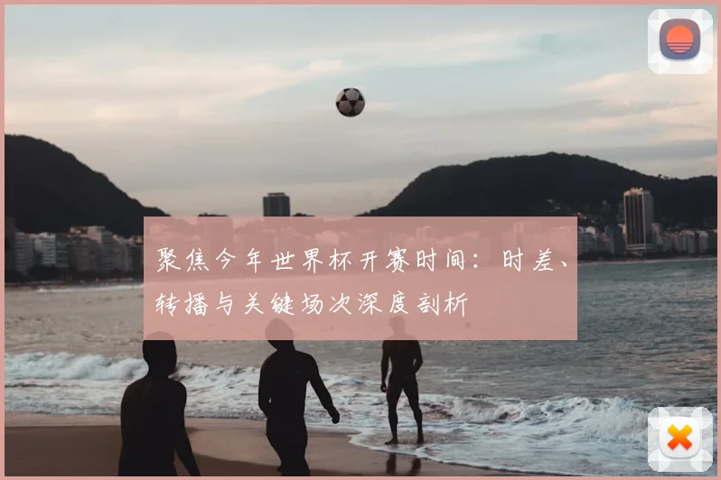 聚焦今年世界杯开赛时间：时差、转播与关键场次深度剖析