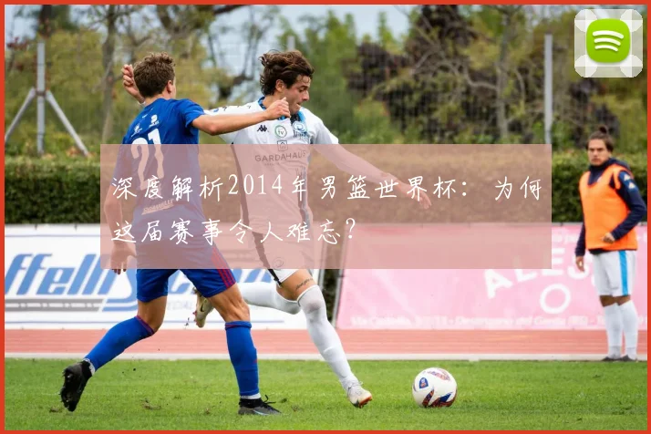 深度解析2014年男篮世界杯:为何这届赛事令人难忘?