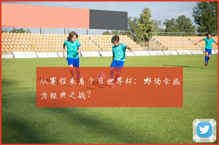 从赛程表看今日世界杯：哪场会成为经典之战？