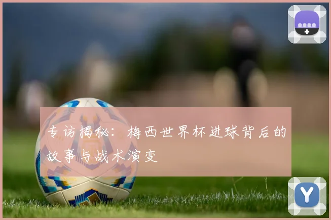 专访揭秘:梅西世界杯进球背后的故事与战术演变