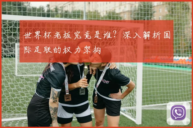 世界杯老板究竟是谁？深入解析国际足联的权力架构
