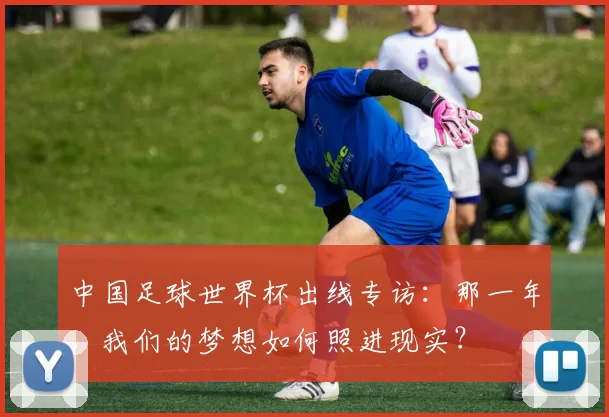 中国足球世界杯出线专访:那一年,我们的梦想如何照进现实?