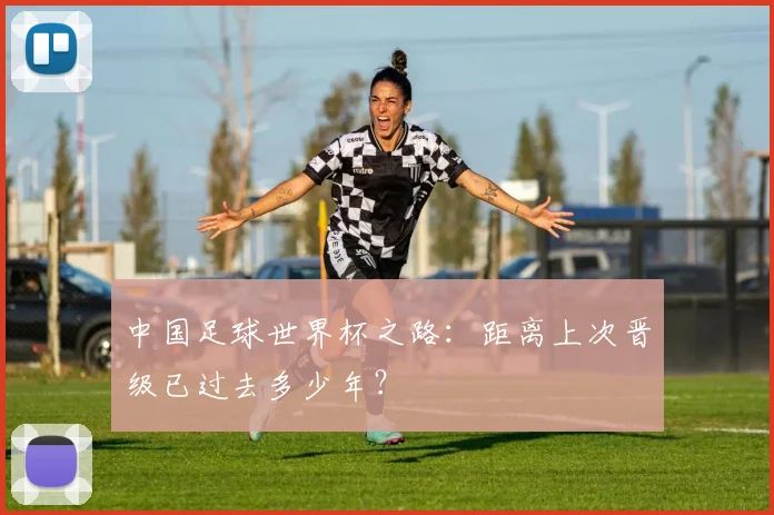 中国足球世界杯之路:距离上次晋级已过去多少年?