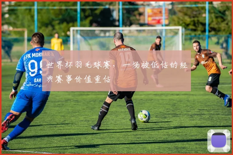 世界杯羽毛球赛，一场被低估的经典赛事价值重估