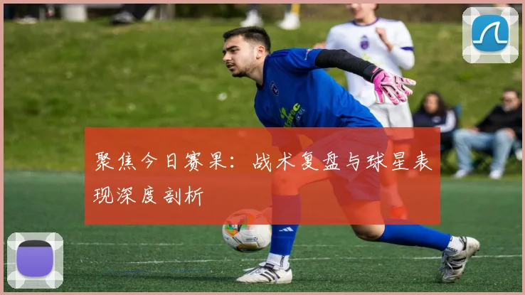 聚焦今日赛果：战术复盘与球星表现深度剖析