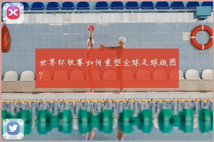 世界杯联赛如何重塑全球足球版图？