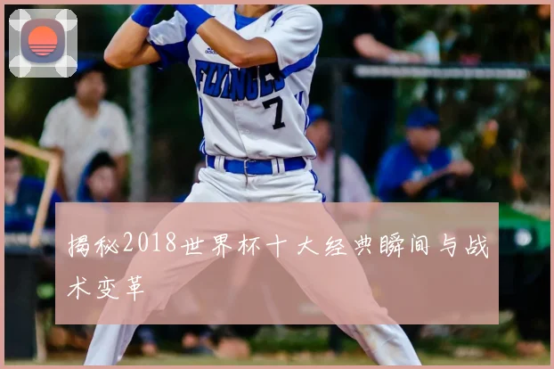 揭秘2018世界杯十大经典瞬间与战术变革