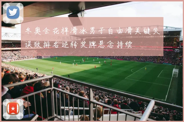 冬奥会花样滑冰男子自由滑关键失误致排名逆转奖牌悬念持续
