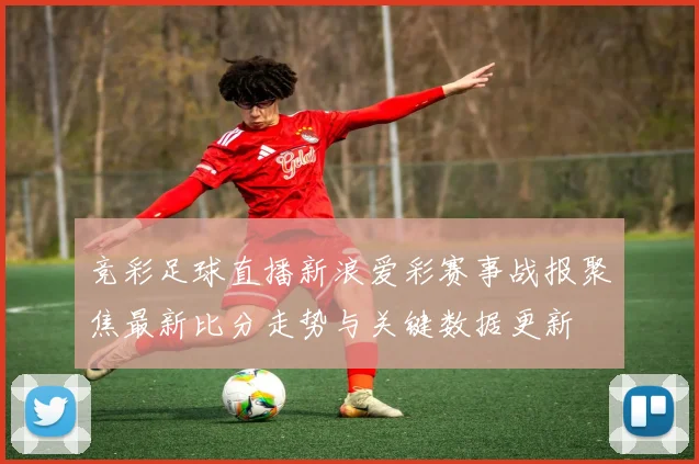 竞彩足球直播新浪爱彩赛事战报聚焦最新比分走势与关键数据更新