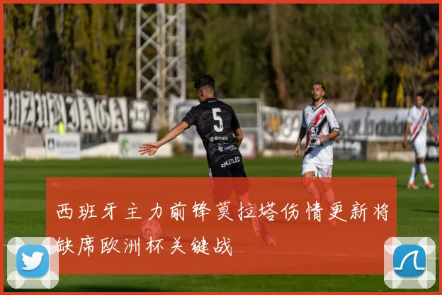 西班牙主力前锋莫拉塔伤情更新将缺席欧洲杯关键战