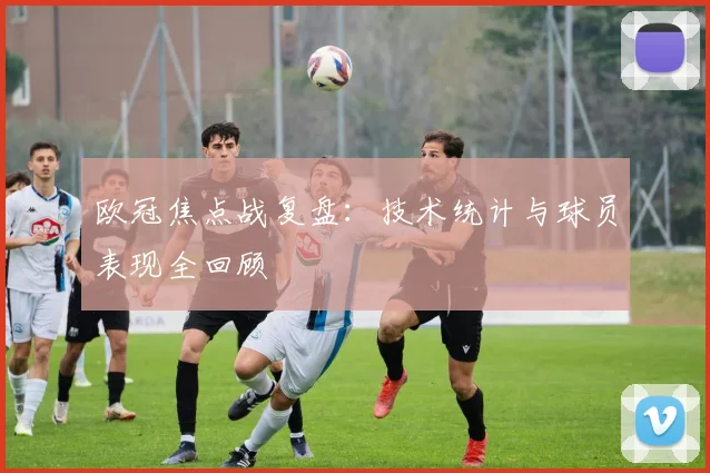 欧冠焦点战复盘：技术统计与球员表现全回顾