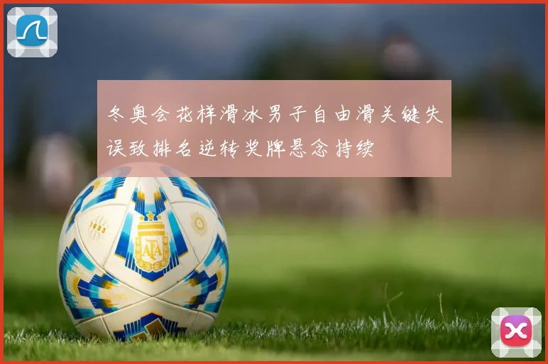 冬奥会花样滑冰男子自由滑关键失误致排名逆转奖牌悬念持续