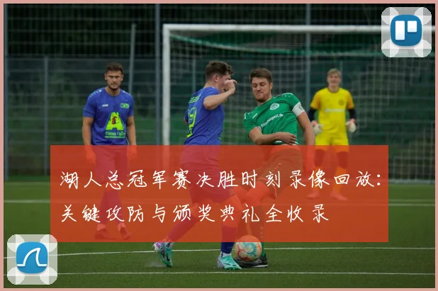 湖人总冠军赛决胜时刻录像回放：关键攻防与颁奖典礼全收录