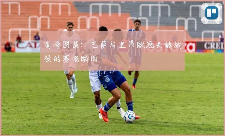 高清图集：巴萨与里昂欧冠关键战役的赛场瞬间